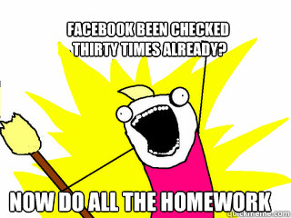 Facebook been checked
 thirty times already? Now do ALL the homework  All The Things