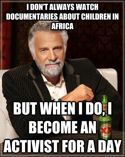 I don't always watch documentaries about children in africa but when I do, I become an activist for a day  The Most Interesting Man In The World