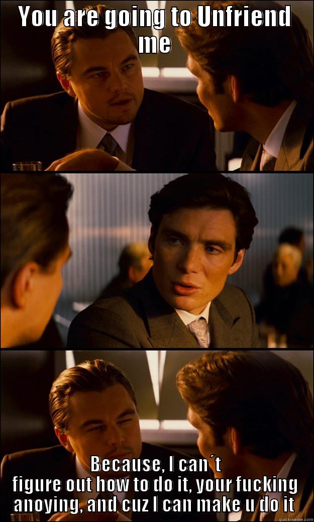 YOU ARE GOING TO UNFRIEND ME BECAUSE, I CAN´T FIGURE OUT HOW TO DO IT, YOUR FUCKING ANOYING, AND CUZ I CAN MAKE U DO IT  Inception