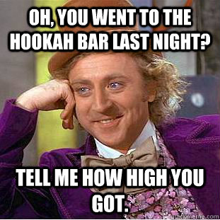 Oh, you went to the hookah bar last night? tell me how high you got.  Creepy Wonka