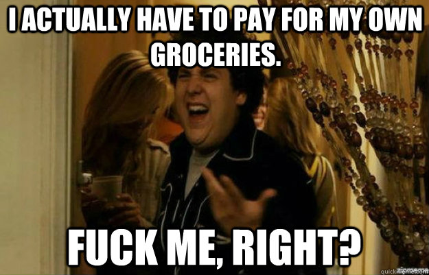 I actually have to pay for my own groceries. FUCK ME, RIGHT?  fuck me right