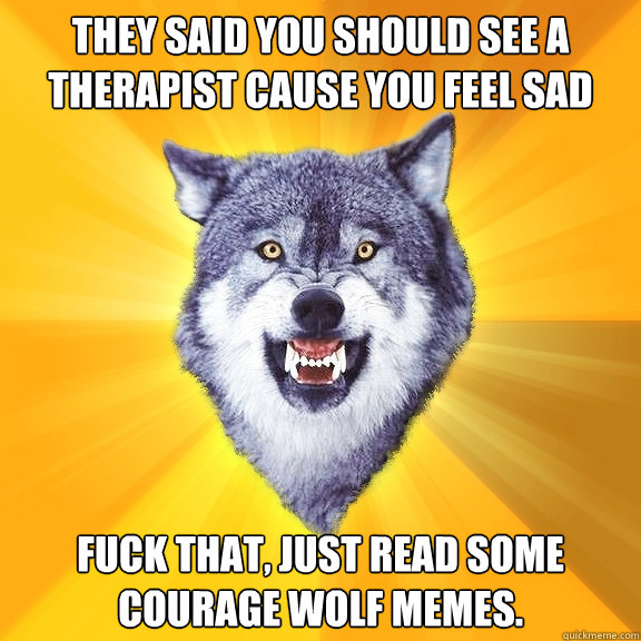 They said you should see a therapist cause you feel sad allot?  Fuck that, just read some courage wolf memes.  Courage Wolf