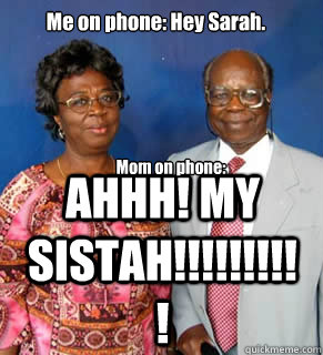 Me on phone: Hey Sarah. Mom on phone: AHHHHH! SISTAAAAAAAH!!!!!!!!!!!!!!!!!! AHHH! MY SISTAH!!!!!!!!!! Mom on phone:  African Parents