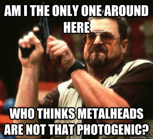 Am i the only one around here who thinks metalheads are not that photogenic?  Am I The Only One Around Here