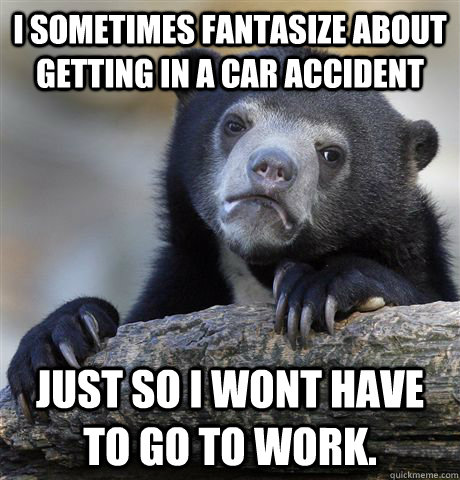 I sometimes fantasize about getting in a car accident Just so i wont have to go to work.  Confession Bear