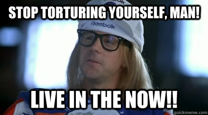 Stop torturing yourself, man! Live in the now!! - Stop torturing yourself, man! Live in the now!!  Garth Algar