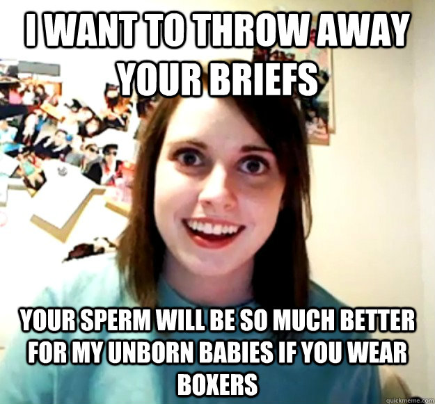 I want to throw away your briefs Your sperm will be so much better for my unborn babies if you wear Boxers  Overly Attached Girlfriend