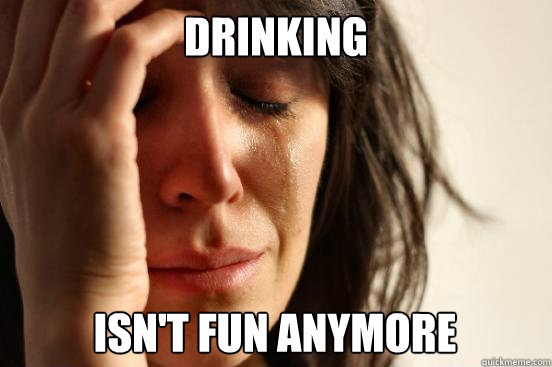 drinking isn't fun anymore  First World Problems