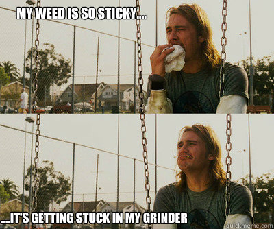 My weed is so sticky.... ....it's getting stuck in my grinder  First World Stoner Problems