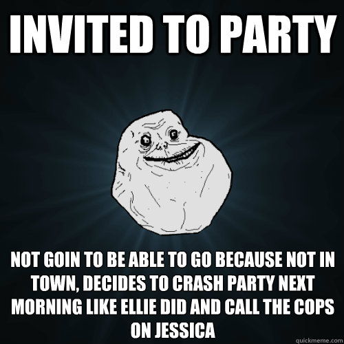 Invited to party Not goin to be able to go because not in town, decides to crash party next morning like ellie did and call the cops on Jessica  Forever Alone
