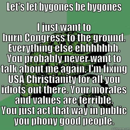 LET'S LET BYGONES BE BYGONES I JUST WANT TO BURN CONGRESS TO THE GROUND. EVERYTHING ELSE EHHHHHHH. YOU PROBABLY NEVER WANT TO TALK ABOUT ME AGAIN. I'M FIXING USA CHRISTIANITY FOR ALL YOU IDIOTS OUT THERE. YOUR MORALES AND VALUES ARE TERRIBLE. YOU JUST ACT THAT WAY IN PUBLIC YOU PHONY Philosoraptor