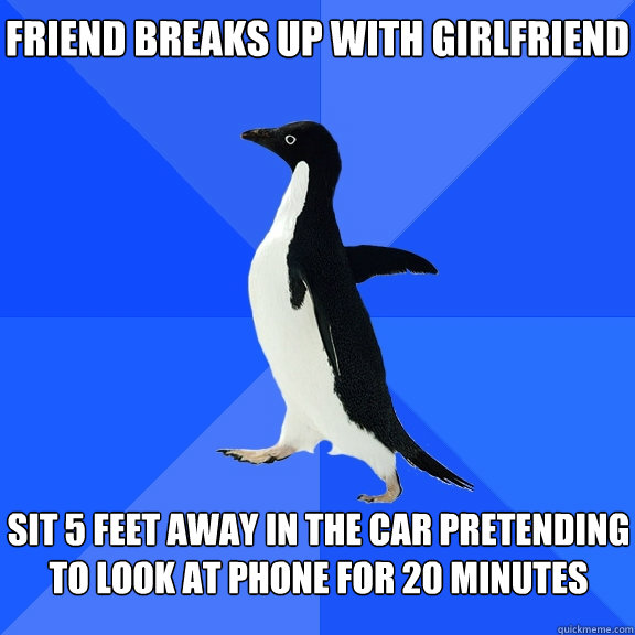 Friend breaks up with girlfriend
 Sit 5 feet away in the car pretending to look at phone for 20 minutes  Socially Awkward Penguin