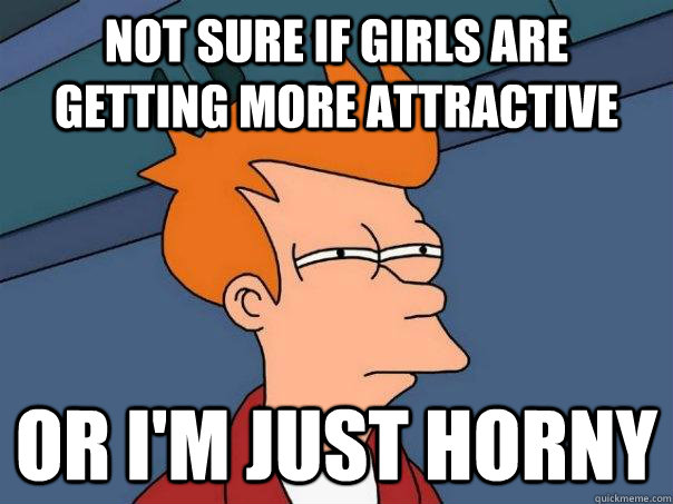Not sure if Girls are getting more attractive Or I'm just horny - Not sure if Girls are getting more attractive Or I'm just horny  Futurama Fry