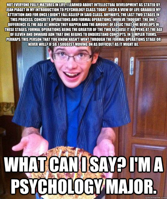 Not everyone fully matures in life. I learned about intellectual development as stated by Jean Piaget in my introduction to psychology class today. Such a view of life grabbed my attention and for once I didn't fall asleep in said class. Anyways, the last - Not everyone fully matures in life. I learned about intellectual development as stated by Jean Piaget in my introduction to psychology class today. Such a view of life grabbed my attention and for once I didn't fall asleep in said class. Anyways, the last  Psychology Major Meme