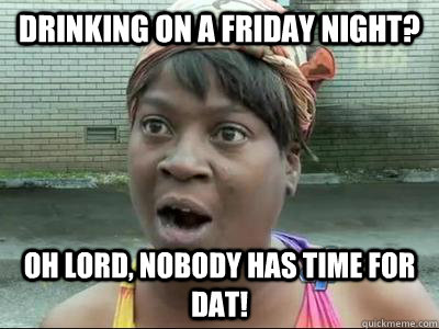 drinking on a Friday night? Oh Lord, nobody has time for dat!  No Time Sweet Brown