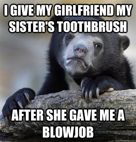I give my girlfriend my sister's toothbrush after she gave me a blowjob - I give my girlfriend my sister's toothbrush after she gave me a blowjob  Confession Bear
