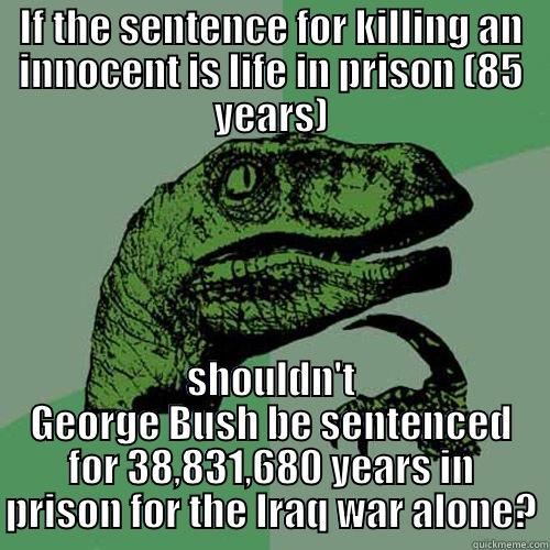 IF THE SENTENCE FOR KILLING AN INNOCENT IS LIFE IN PRISON (85 YEARS) SHOULDN'T GEORGE BUSH BE SENTENCED FOR 38,831,680 YEARS IN PRISON FOR THE IRAQ WAR ALONE? Philosoraptor