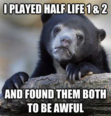 i played half life 1 & 2 and found them both to be awful  Confession Bear