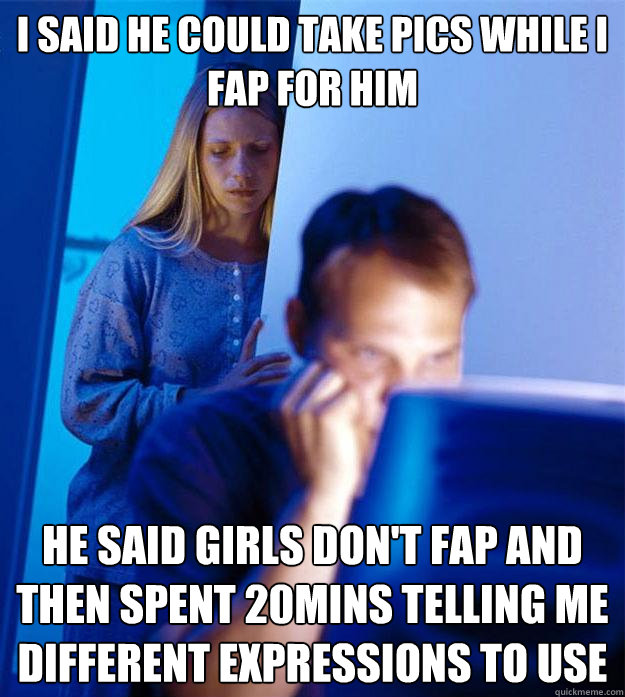 I said he could take pics while I fap for him He said girls don't fap and then spent 20mins telling me different expressions to use  Redditors Wife