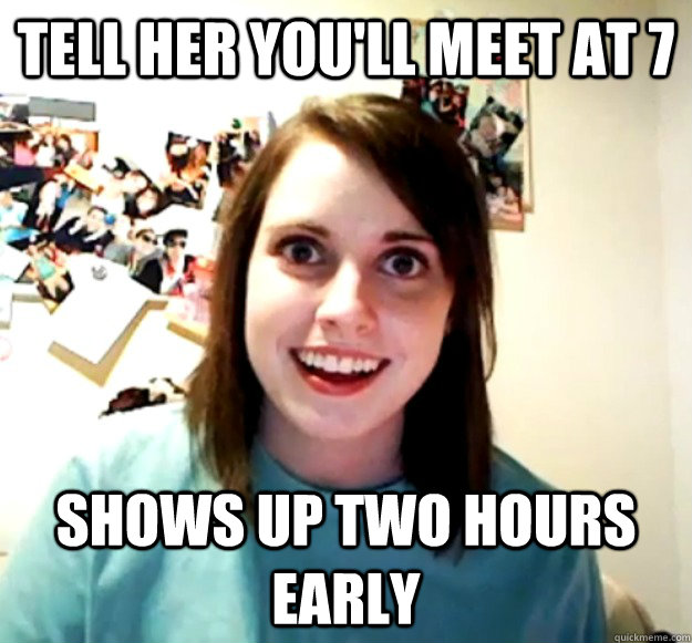 Tell her you'll meet at 7 Shows up two hours early  Overly Attached Girlfriend
