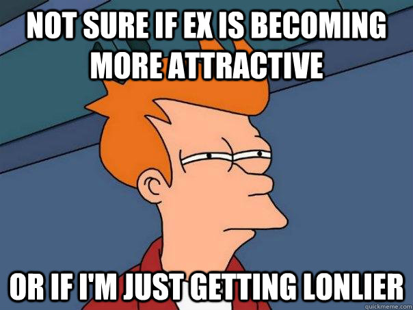 Not sure if Ex is becoming more attractive Or if I'm just getting lonlier - Not sure if Ex is becoming more attractive Or if I'm just getting lonlier  Futurama Fry