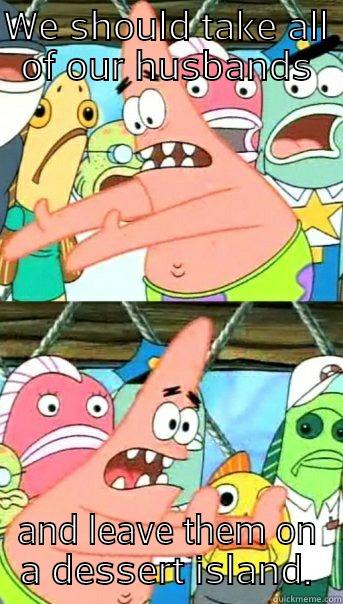 WE SHOULD TAKE ALL OF OUR HUSBANDS AND LEAVE THEM ON A DESSERT ISLAND. Push it somewhere else Patrick