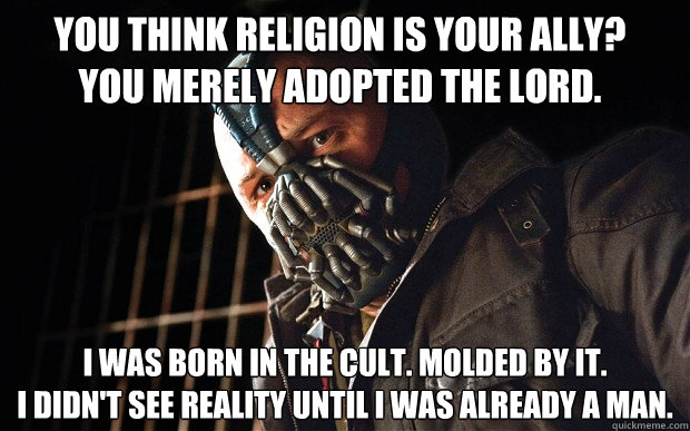 You think religion is your ally? You merely adopted the lord. I was born in the cult. Molded by it. 
i didn't see reality until i was already a man.  