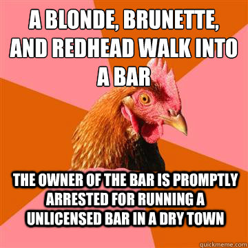 a blonde, brunette, and redhead walk into a bar the owner of the bar is promptly arrested for running a unlicensed bar in a dry town - a blonde, brunette, and redhead walk into a bar the owner of the bar is promptly arrested for running a unlicensed bar in a dry town  Anti-Joke Chicken