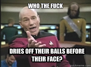 who the fuck dries off their balls before their face?  Annoyed Picard
