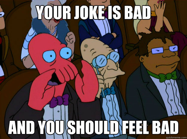 Your joke is bad and you should feel bad  Feel bad zoidberg