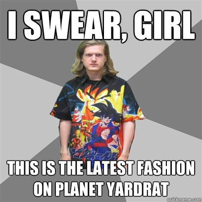 I swear, girl This is the latest fashion on Planet Yardrat  