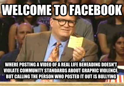 WELCOME to facebook Where posting a video of a real life beheading doesn't violate community standards about graphic violence, but calling the person who posted it out is bullying  Whose Line