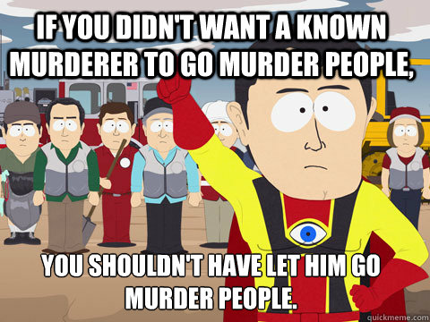 If you didn't want a known murderer to go murder people, You shouldn't have let him go murder people. - If you didn't want a known murderer to go murder people, You shouldn't have let him go murder people.  Captain Hindsight