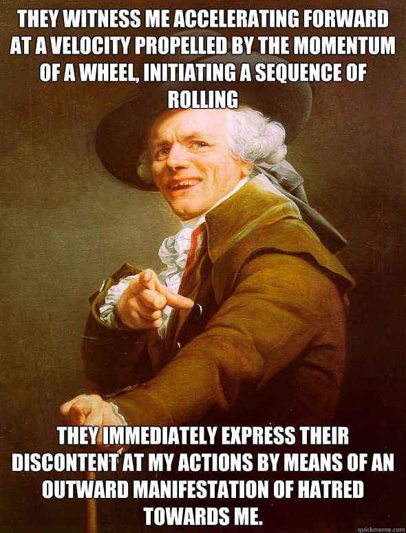 They witness me accelerating forward at a velocity propelled by the momentum of a wheel, initiating a sequence of rolling They immediately express their discontent at my actions by means of an outward manifestation of hatred towards me.  Joseph Ducreux