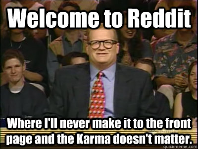 Welcome to Reddit  Where I'll never make it to the front page and the Karma doesn't matter.   Its time to play drew carey