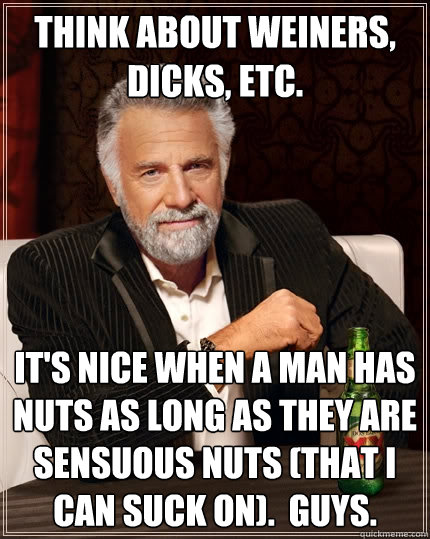 Think About Weiners, Dicks, etc. It's Nice When A Man Has Nuts as long as they are sensuous nuts (that I can suck on).  Guys.  The Most Interesting Man In The World