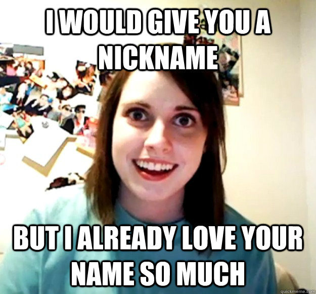 I would give you a nickname But I already love your name so much  Overly Attached Girlfriend