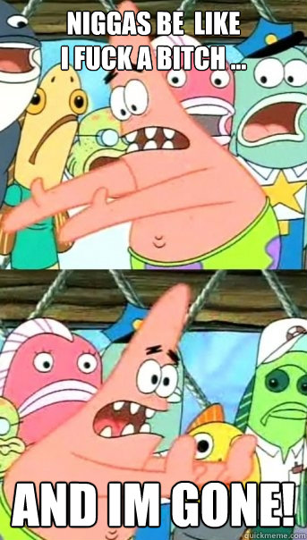 Niggas be  like
i fuck a bitch ... And im gone!  Push it somewhere else Patrick