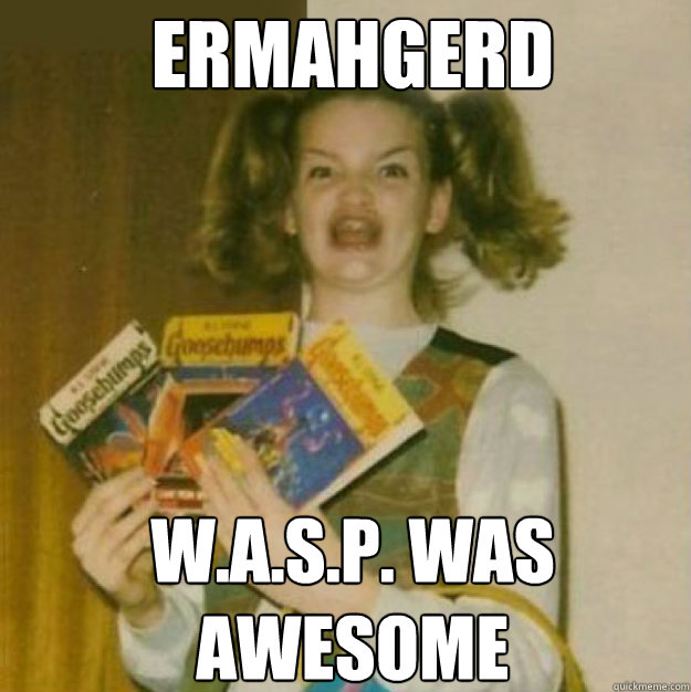 ERMAHGERD W.A.S.P. WAS 
AWESOME  ERMAHGERD!