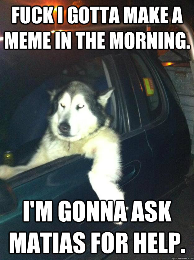 Fuck i gotta make a meme in the morning. i'm gonna ask matias for help.  Mean Dog