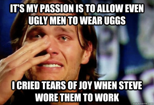 It's my passion is to allow even ugly men to wear uggs I cried tears of joy when Steve wore them to work  Crying Tom Brady