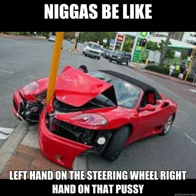 NIGGAS BE LIKE LEFT HAND ON THE STEERING WHEEL RIGHT HAND ON THAT PUSSY - NIGGAS BE LIKE LEFT HAND ON THE STEERING WHEEL RIGHT HAND ON THAT PUSSY  belike