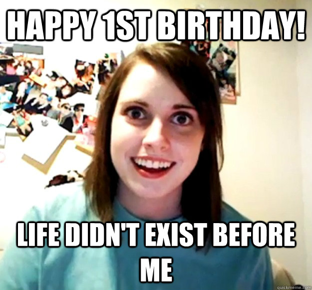 Happy 1st Birthday! Life didn't exist before me - Happy 1st Birthday! Life didn't exist before me  Overly Attached Girlfriend