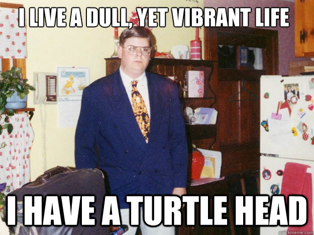 I live a dull, yet vibrant life
 I have a turtle head - I live a dull, yet vibrant life
 I have a turtle head  Angry Fat Guy