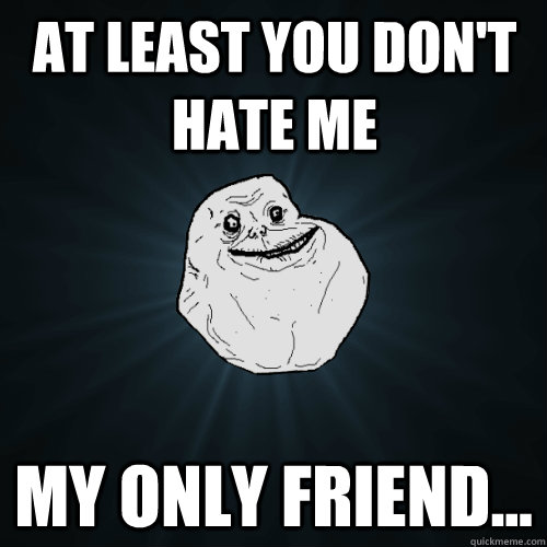 at least you don't hate me my only friend...  Forever Alone