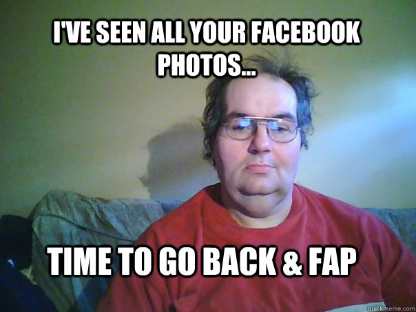 i'VE SEEN ALL YOUR FACEBOOK PHOTOS... time to go back & fap - i'VE SEEN ALL YOUR FACEBOOK PHOTOS... time to go back & fap  CREEPY FACEBOOK STALKER