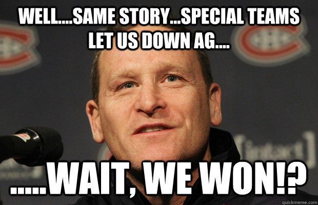 Well....same story...special teams let us down ag.... .....wait, we WON!?  Dumbass Randy Cunneyworth