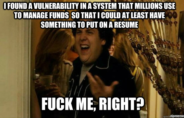 I found a vulnerability in a system that millions use to manage funds  so that I could at least have something to put on a resume FUCK ME, RIGHT?  fuck me right