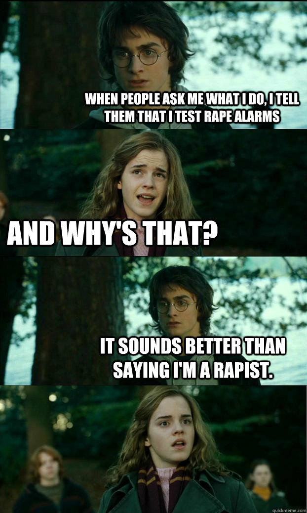 when people ask me what i do, i tell them that i test rape alarms and why's that? it sounds better than saying i'm a rapist.  Horny Harry