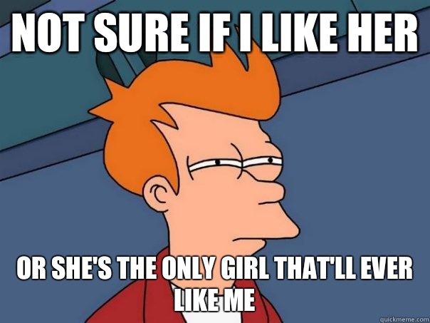 Not sure if I like her Or she's the only girl that'll ever like me  Futurama Fry